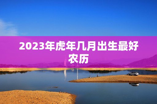 2023年虎年几月出生最好农历