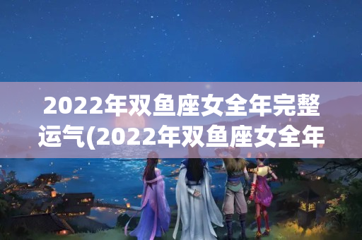 2022年双鱼座女全年完整运气(2022年双鱼座女全年完整运气学业)