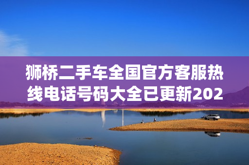 狮桥二手车全国官方客服热线电话号码大全已更新2023(今日/更新中)(狮桥二手商用车拍卖平台)