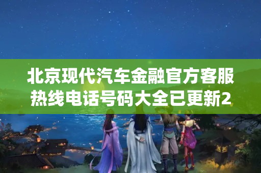 北京现代汽车金融官方客服热线电话号码大全已更新2023(今日/更新中)