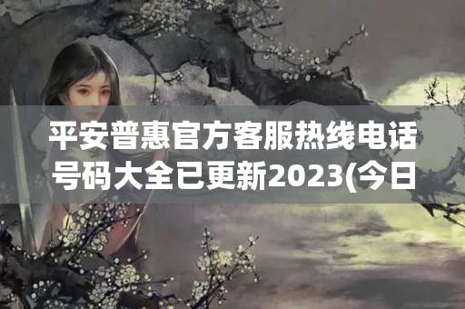 平安普惠官方客服热线电话号码大全已更新2023(今日/更新中)(平安普惠 客服电话)