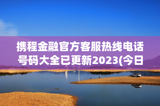 携程金融官方客服热线电话号码大全已更新2023(今日/更新中)(携程金融服务电话是多少)