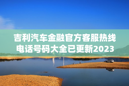 吉利汽车金融官方客服热线电话号码大全已更新2023(今日/更新中)(吉利汽车金融人工客服电话)