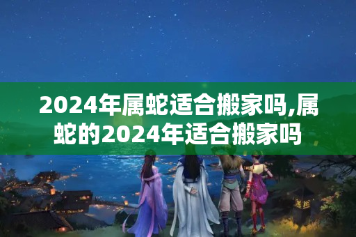 2024年属蛇适合搬家吗,属蛇的2024年适合搬家吗