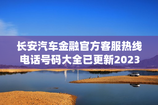 长安汽车金融官方客服热线电话号码大全已更新2023(今日/更新中)(长安汽车金融服务热线)