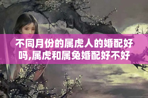 不同月份的属虎人的婚配好吗,属虎和属兔婚配好不好