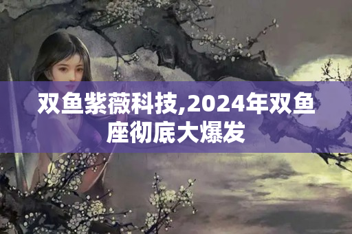 双鱼紫薇科技,2024年双鱼座彻底大爆发