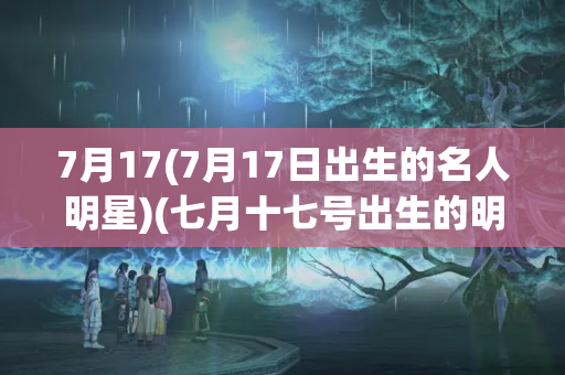 7月17(7月17日出生的名人明星)(七月十七号出生的明星)