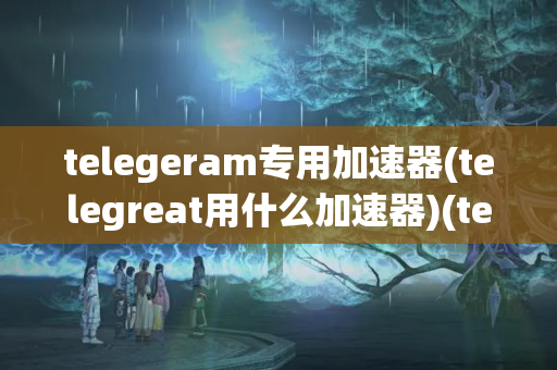 telegeram专用加速器(telegreat用什么加速器)(telegram testflight)