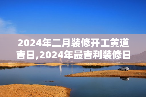 2024年二月装修开工黄道吉日,2024年最吉利装修日子