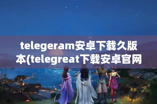 telegeram安卓下载久版本(telegreat下载安卓官网版本)(telegreat中文版安卓)