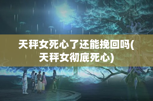 天秤女死心了还能挽回吗(天秤女彻底死心)