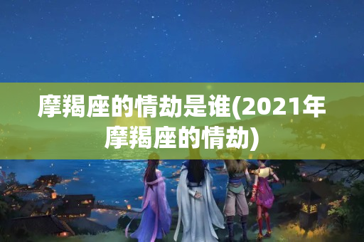 摩羯座的情劫是谁(2021年摩羯座的情劫)