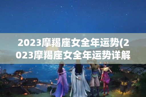 2023摩羯座女全年运势(2023摩羯座女全年运势详解)