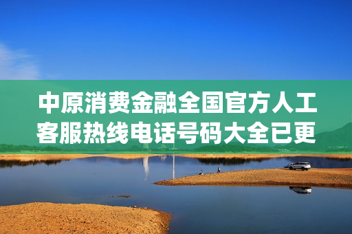 中原消费金融全国官方人工客服热线电话号码大全已更新2023(今日/更新中)