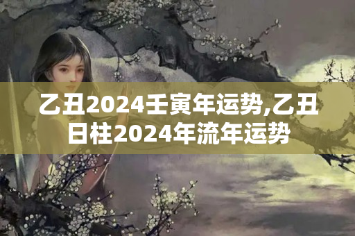 乙丑2024壬寅年运势,乙丑日柱2024年流年运势