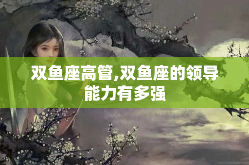 双鱼座高管,双鱼座的领导能力有多强