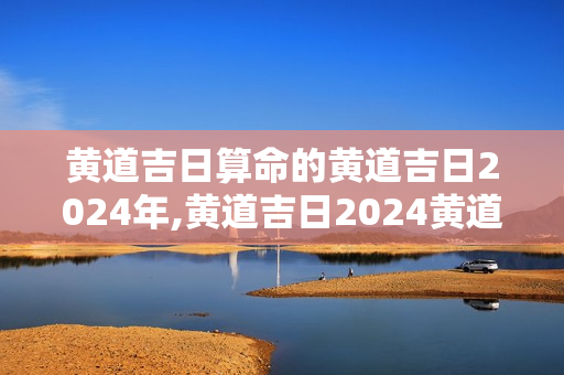 黄道吉日算命的黄道吉日2024年,黄道吉日2024黄道吉日查询