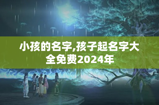 小孩的名字,孩子起名字大全免费2024年