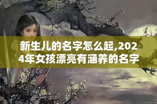 新生儿的名字怎么起,2024年女孩漂亮有涵养的名字