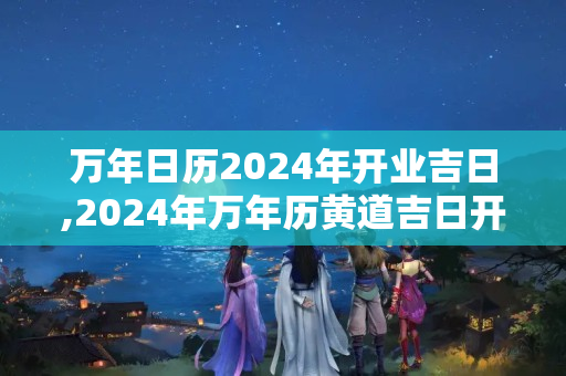 万年日历2024年开业吉日,2024年万年历黄道吉日开业