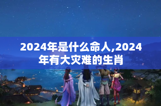 2024年是什么命人,2024年有大灾难的生肖