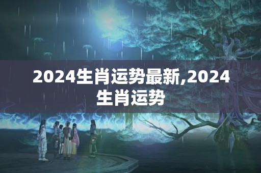 2024生肖运势最新,2024生肖运势