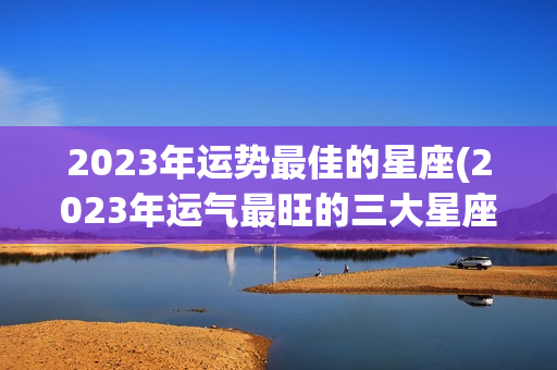 2023年运势最佳的星座(2023年运气最旺的三大星座)