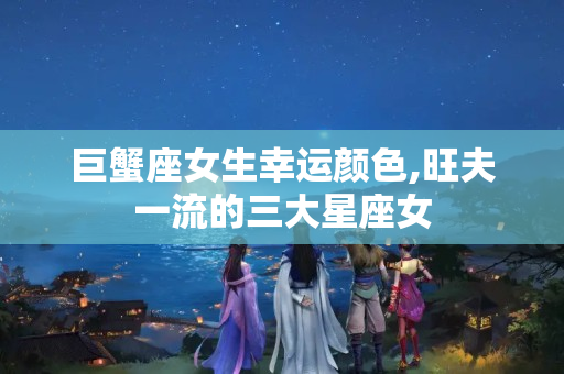 巨蟹座女生幸运颜色,旺夫一流的三大星座女