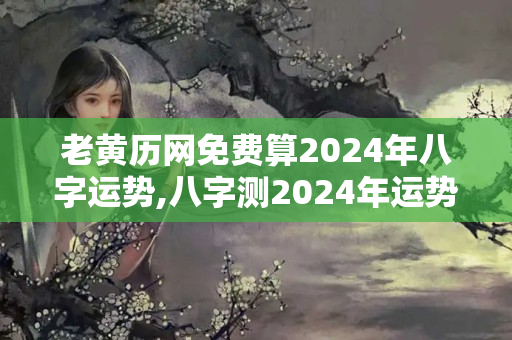 老黄历网免费算2024年八字运势,八字测2024年运势