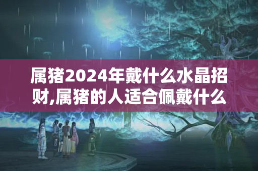 属猪2024年戴什么水晶招财,属猪的人适合佩戴什么水晶