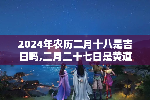 2024年农历二月十八是吉日吗,二月二十七日是黄道吉日吗