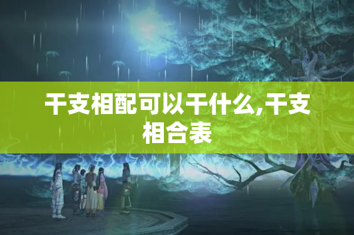 干支相配可以干什么,干支相合表