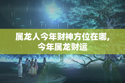 属龙人今年财神方位在哪,今年属龙财运