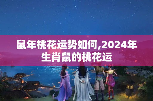 鼠年桃花运势如何,2024年生肖鼠的桃花运