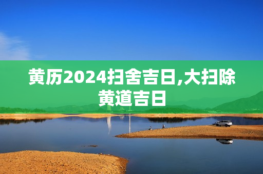 黄历2024扫舍吉日,大扫除黄道吉日