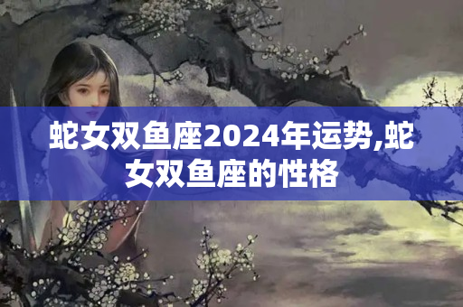 蛇女双鱼座2024年运势,蛇女双鱼座的性格