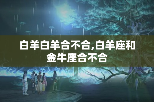 白羊白羊合不合,白羊座和金牛座合不合