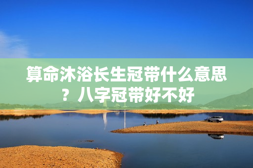 算命沐浴长生冠带什么意思？八字冠带好不好