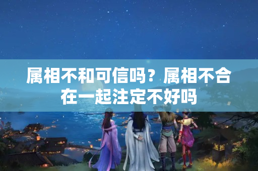 属相不和可信吗？属相不合在一起注定不好吗