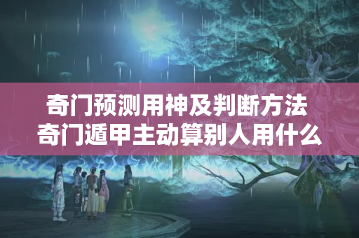 奇门预测用神及判断方法 奇门遁甲主动算别人用什么用神