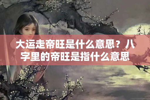 大运走帝旺是什么意思？八字里的帝旺是指什么意思