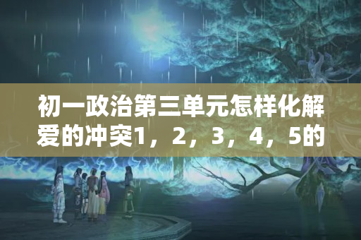 初一政治第三单元怎样化解爱的冲突1，2，3，4，5的问题？初一夫妻吵架化解方法