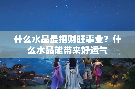 什么水晶最招财旺事业？什么水晶能带来好运气