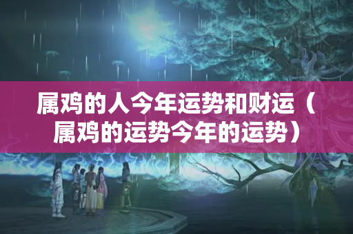 属鸡的人今年运势和财运（属鸡的运势今年的运势）