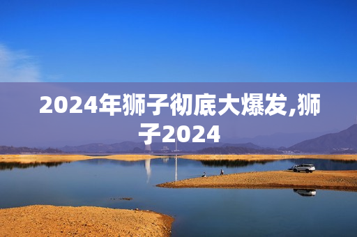 2024年狮子彻底大爆发,狮子2024