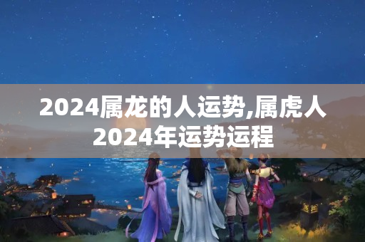 2024属龙的人运势,属虎人2024年运势运程