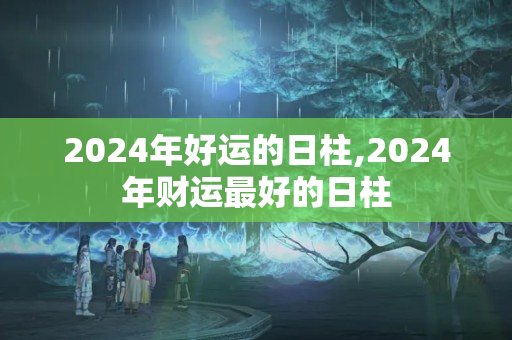 2024年好运的日柱,2024年财运最好的日柱