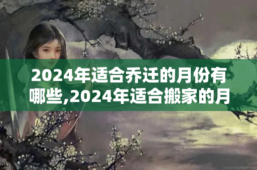 2024年适合乔迁的月份有哪些,2024年适合搬家的月份