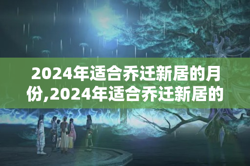 2024年适合乔迁新居的月份,2024年适合乔迁新居的日子